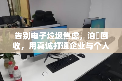 告别电子垃圾焦虑,泊祎回收,用真诚打通企业与个人商户的全品类电脑回收最后一公里 告别电子垃圾焦虑,泊祎回收,用真诚打通企业与个人商户的全品类电脑回收最后一公里