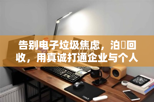 告别电子垃圾焦虑,泊祎回收,用真诚打通企业与个人商户的全品类电脑回收最后一公里 告别电子垃圾焦虑,泊祎回收,用真诚打通企业与个人商户的全品类电脑回收最后一公里