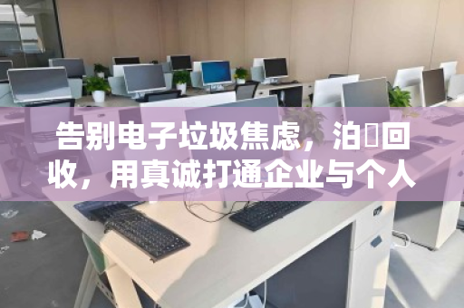告别电子垃圾焦虑，泊祎回收，用真诚打通企业与个人商户的全品类电脑回收最后一公里