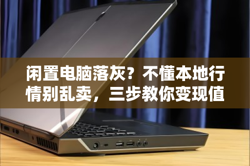 闲置电脑落灰?不懂本地行情别乱卖,三步教你变现值高价 闲置电脑落灰?不懂本地行情别乱卖,三步教你变现值高价