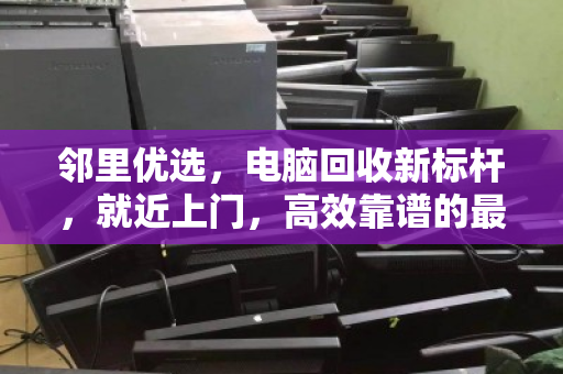邻里优选，电脑回收新标杆，就近上门，高效靠谱的最后一公里服务