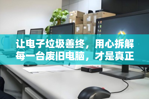 让电子垃圾善终，用心拆解每一台废旧电脑，才是真正的循环利用