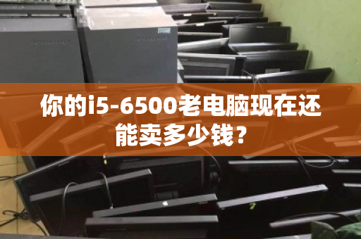 你的i5-6500老电脑现在还能卖多少钱? 你的i5-6500老电脑现在还能卖多少钱?