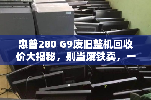 惠普280 G9废旧整机回收价大揭秘,别当废铁卖,一台还能值几百! 惠普280 G9废旧整机回收价大揭秘,别当废铁卖,一台还能值几百!