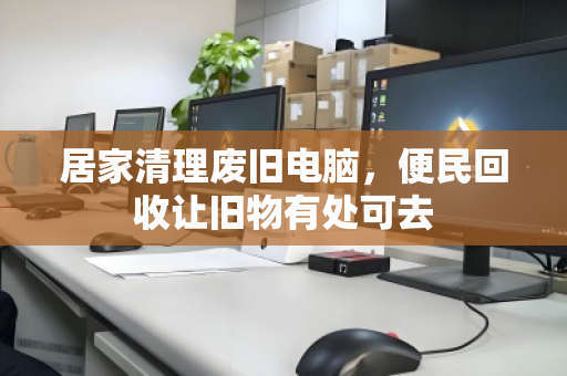 居家清理废旧电脑,便民回收让旧物有处可去 居家清理废旧电脑,便民回收让旧物有处可去