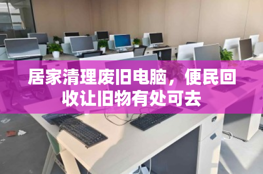 居家清理废旧电脑,便民回收让旧物有处可去 居家清理废旧电脑,便民回收让旧物有处可去