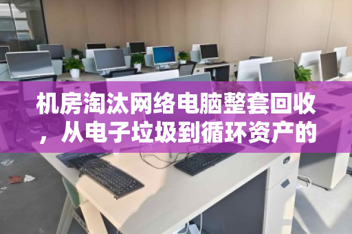 机房淘汰网络电脑整套回收,从电子垃圾到循环资产的绿色转身 机房淘汰网络电脑整套回收,从电子垃圾到循环资产的绿色转身