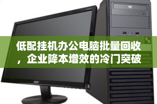 低配挂机办公电脑批量回收,企业降本增效的冷门突破口 低配挂机办公电脑批量回收,企业降本增效的冷门突破口