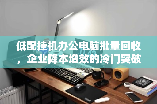 低配挂机办公电脑批量回收,企业降本增效的冷门突破口 低配挂机办公电脑批量回收,企业降本增效的冷门突破口