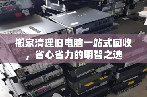 搬家清理旧电脑一站式回收,省心省力的明智之选 搬家清理旧电脑一站式回收,省心省力的明智之选