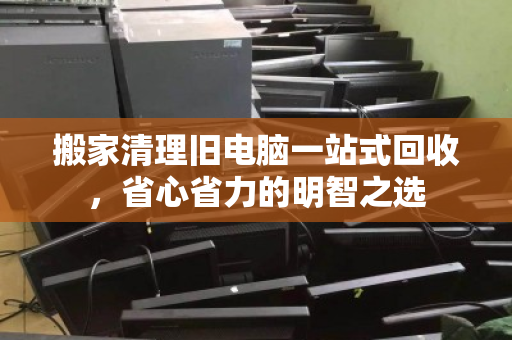 搬家清理旧电脑一站式回收,省心省力的明智之选 搬家清理旧电脑一站式回收,省心省力的明智之选