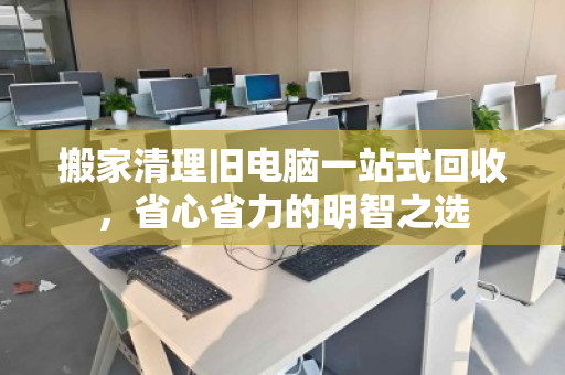 搬家清理旧电脑一站式回收,省心省力的明智之选 搬家清理旧电脑一站式回收,省心省力的明智之选