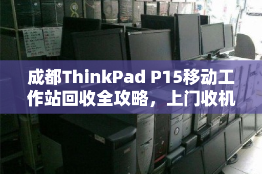 成都ThinkPad P15移动工作站回收全攻略,上门收机流程与真实客户反馈 成都ThinkPad P15移动工作站回收全攻略,上门收机流程与真实客户反馈
