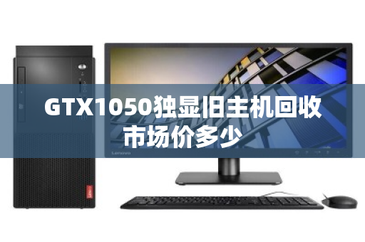 GTX1050独显旧主机回收市场价多少 GTX1050独显旧主机回收市场价多少