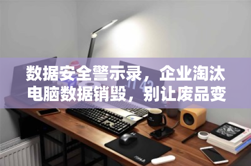 数据安全警示录，企业淘汰电脑数据销毁，别让废品变成漏洞