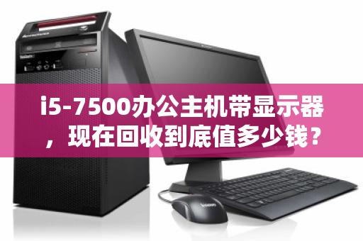 i5-7500办公主机带显示器,现在回收到底值多少钱? i5-7500办公主机带显示器,现在回收到底值多少钱?