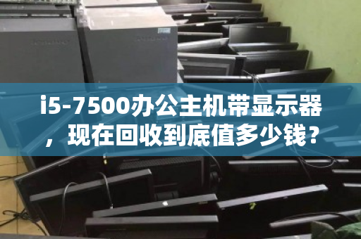 i5-7500办公主机带显示器，现在回收到底值多少钱？