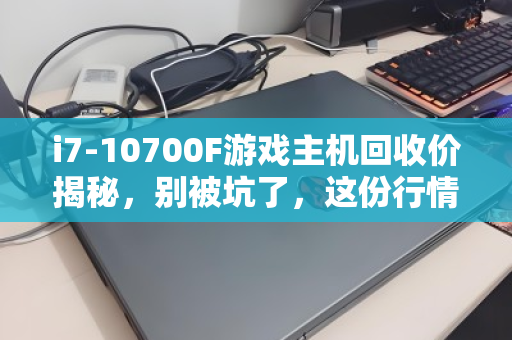 i7-10700F游戏主机回收价揭秘，别被坑了，这份行情指南请收好！