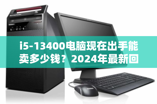 i5-13400电脑现在出手能卖多少钱?2024年最新回收价格全解析 i5-13400电脑现在出手能卖多少钱?2024年最新回收价格全解析
