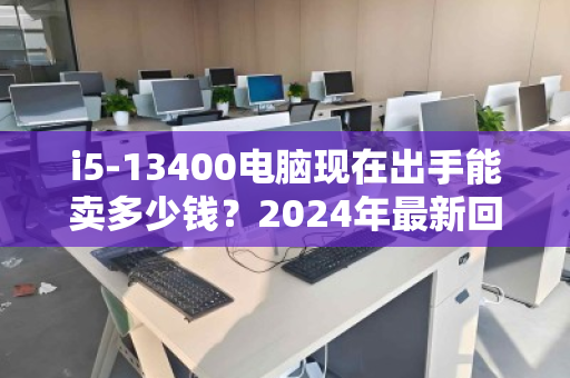 i5-13400电脑现在出手能卖多少钱?2024年最新回收价格全解析 i5-13400电脑现在出手能卖多少钱?2024年最新回收价格全解析