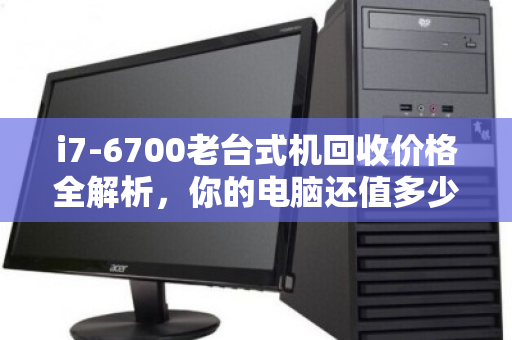 i7-6700老台式机回收价格全解析,你的电脑还值多少钱? i7-6700老台式机回收价格全解析,你的电脑还值多少钱?