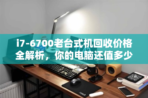 i7-6700老台式机回收价格全解析，你的电脑还值多少钱？