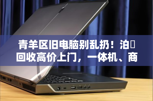 青羊区旧电脑别乱扔！泊祎回收高价上门，一体机、商用机全收
