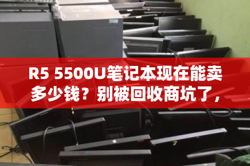 R5 5500U笔记本现在能卖多少钱?别被回收商坑了,最新行情价在这里! R5 5500U笔记本现在能卖多少钱?别被回收商坑了,最新行情价在这里!