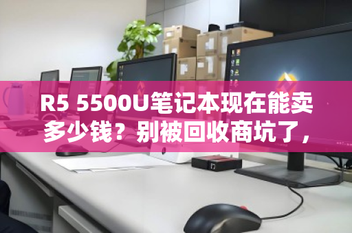 R5 5500U笔记本现在能卖多少钱?别被回收商坑了,最新行情价在这里! R5 5500U笔记本现在能卖多少钱?别被回收商坑了,最新行情价在这里!