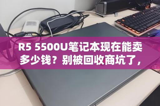 R5 5500U笔记本现在能卖多少钱？别被回收商坑了，最新行情价在这里！