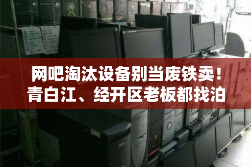 网吧淘汰设备别当废铁卖！青白江、经开区老板都找泊祎回收整套打包，省心价高