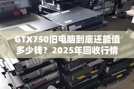 GTX750旧电脑到底还能值多少钱?2025年回收行情全解析 GTX750旧电脑到底还能值多少钱?2025年回收行情全解析