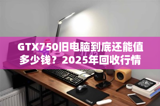 GTX750旧电脑到底还能值多少钱?2025年回收行情全解析 GTX750旧电脑到底还能值多少钱?2025年回收行情全解析