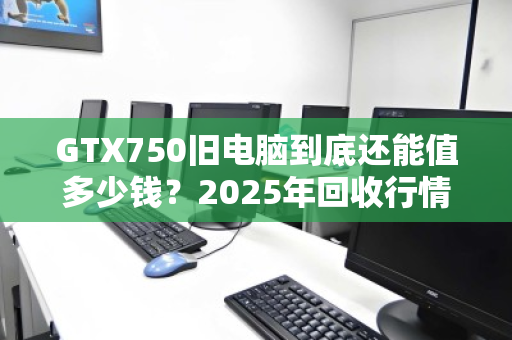 GTX750旧电脑到底还能值多少钱？2025年回收行情全解析