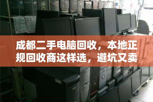 成都二手电脑回收，本地正规回收商这样选，避坑又卖高价