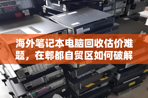 海外笔记本电脑回收估价难题,在郫都自贸区如何破解? 海外笔记本电脑回收估价难题,在郫都自贸区如何破解?