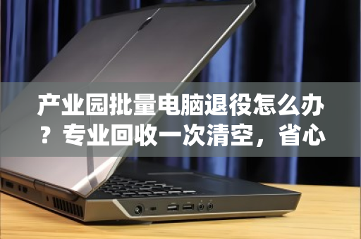 产业园批量电脑退役怎么办？专业回收一次清空，省心又合规