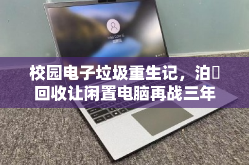 校园电子垃圾重生记,泊祎回收让闲置电脑再战三年 校园电子垃圾重生记,泊祎回收让闲置电脑再战三年