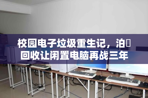 校园电子垃圾重生记,泊祎回收让闲置电脑再战三年 校园电子垃圾重生记,泊祎回收让闲置电脑再战三年