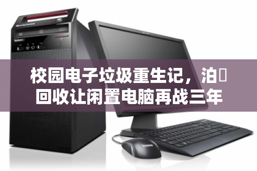 校园电子垃圾重生记，泊祎回收让闲置电脑再战三年