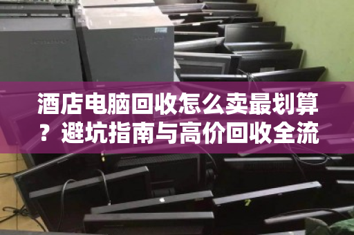酒店电脑回收怎么卖最划算？避坑指南与高价回收全流程解析