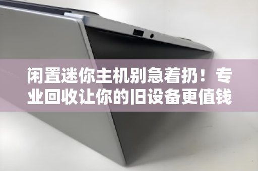 闲置迷你主机别急着扔！专业回收让你的旧设备更值钱