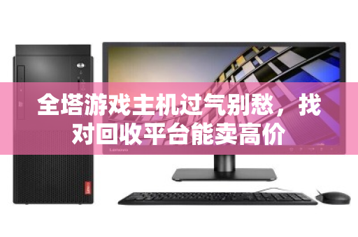 全塔游戏主机过气别愁,找对回收平台能卖高价 全塔游戏主机过气别愁,找对回收平台能卖高价
