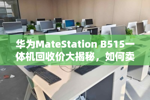 华为MateStation B515一体机回收价大揭秘，如何卖出1800-3800元天花板价？