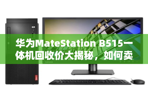 华为MateStation B515一体机回收价大揭秘，如何卖出1800-3800元天花板价？