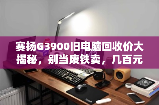 赛扬G3900旧电脑回收价大揭秘,别当废铁卖,几百元轻松变现! 赛扬G3900旧电脑回收价大揭秘,别当废铁卖,几百元轻松变现!