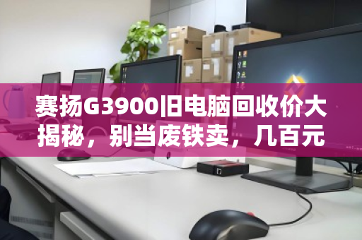 赛扬G3900旧电脑回收价大揭秘,别当废铁卖,几百元轻松变现! 赛扬G3900旧电脑回收价大揭秘,别当废铁卖,几百元轻松变现!