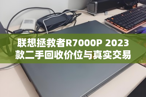 联想拯救者R7000P 2023款二手回收价位与真实交易经验全解析 联想拯救者R7000P 2023款二手回收价位与真实交易经验全解析