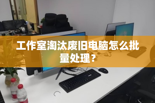 工作室淘汰废旧电脑怎么批量处理? 工作室淘汰废旧电脑怎么批量处理?