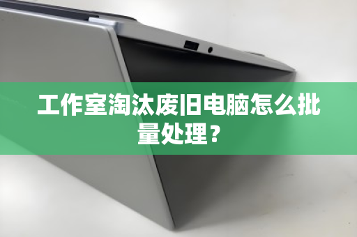 工作室淘汰废旧电脑怎么批量处理？